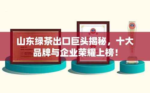 山东绿茶出口巨头揭秘,十大品牌与企业荣耀上榜!