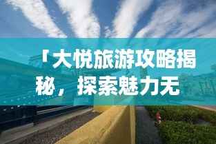 「大悦旅游攻略揭秘,探索魅力无限的未知之地」