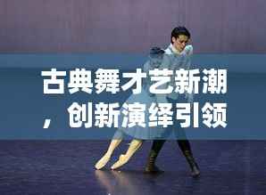 古典舞才艺新潮,创新演绎引领舞蹈新风尚